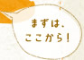 まずは、ここから！