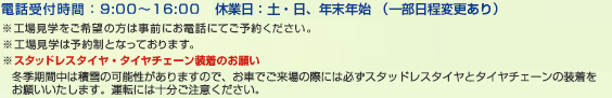 電話受付時間:9:00〜16:00 休業日:土・日、年末年始 ※臨時休業日あり ※工場見学は予約制となっております。 ※工場見学をご希望の方は事前にお電話にてご予約ください。 ※スタッドレスタイヤ・タイヤチェーン装着のお願い積雪の可能性がありますので、お車でご来場の際には必ずスタッドレスタイヤとタイヤチェーンの装着をお願いいたします。運転には十分ご注意ください。