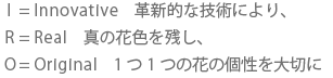 I=Innovative 革新的な技術により、 R=Real 真の花色を残し、 O=Original 1つ1つの花の個性を大切に