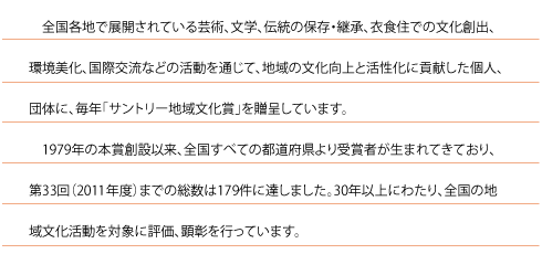 全国各地で展開されている芸術、文学、伝統の保存・継承、衣食住での文化創出、環境美化、国際交流などの活動を通じて、地域の文化向上と活性化に貢献した個人、団体に、毎年「サントリー地域文化賞」を贈呈しています。
1979年の本賞創設以来、全国すべての都道府県より受賞者が生まれてきており、第32回(2010年度)までの総数は174件に達しました。30年以上にわたり、全国の地域文化活動を対象に評価、顕彰を行っています。