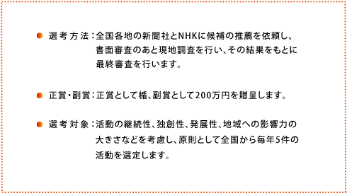 選考方法:全国各地の新聞社とNHKに候補の推薦を依頼し、書面審査のあと現地調査を行い、その結果をもとに最終審査を行います。
正賞・副賞:正賞として楯、副賞として200万円を贈呈します。
選考対象:活動の継続性、独創性、発展性、地域への影響力の大きさなどを考慮し、原則として全国から毎年5件の活動を選定します。