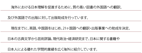 海外における日本理解を促進するために、質の高い図書の外国語への翻訳、及び外国語での出版に対して出版助成を行っています。
現在までに、英語、中国語をはじめ、ベトナム語、ネパール語など21ヶ国語への翻訳・出版事業への助成を決定、日本の古典文学から芸術評論、現代政治・経済研究まで、日本に関する書籍や日本人による優れた学問的業績を広く海外に紹介しています。
