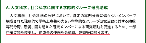 A.人文科学、社会科学に関する学際的グループ研究助成

人文科学、社会科学の分野において、特定の専門分野に偏らないメンバーで構成された独創的で学術上意義の大きい学際的なグループ研究活動に対する助成。専門分野、所属、国を超えた研究メンバーによる研究活動を促進するため、一部申請要項を変更し、助成金の使途を会議費、旅費等に限ります。