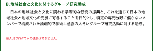 B.地域社会と文化に関するグループ研究助成

日本の地域社会と文化に関わる学際的な研究の振興と、これを通じて日本の地域社会と地域文化の発展に寄与することを目的とし、特定の専門分野に偏らないメンバーで構成された独創的で学術上意義の大きいグループ研究活動に対する助成。

※A、Bプログラムの併願はできません。
