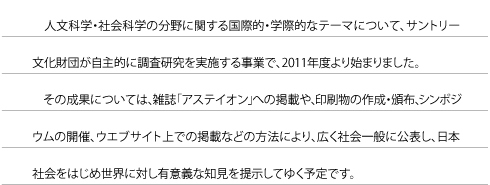 人文科学・社会科学の分野に関する国際的・学際的なテーマについて、サントリー文化財団が自主的に調査研究を実施する事業で、2011年度より始まりました。その成果については、雑誌「アステイオン」への掲載や、印刷物の作成・頒布、シンポジウムの開催、ウエブサイト上での掲載などの方法により、広く社会一般に公表し、日本社会をはじめ世界に対し有意義な知見を提示してゆく予定です。