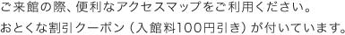 ご来館の際、便利なアクセスマップをご利用ください。おとくな割引クーポン（入館料100円引き）が付いています。