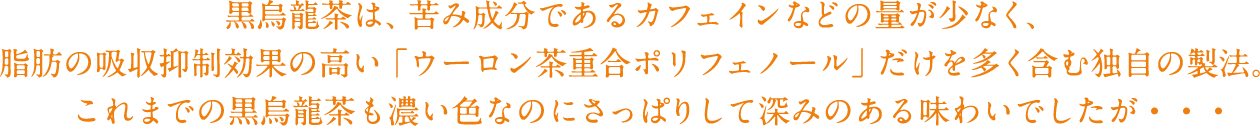 黒烏龍茶は、苦み成分であるカフェインなどの量が少なく、脂肪の吸収抑制効果の高い「ウーロン茶重合ポリフェノール」だけを多く含む独自の製法。　これまでの黒烏龍茶も濃い色なのにさっぱりして深みのある味わいでしたが・・・
