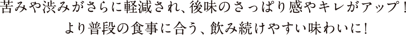 苦みや渋みがさらに軽減され、後味のさっぱり感やキレがアップ！      より普段の食事に合う、飲み続けやすい味わいに！