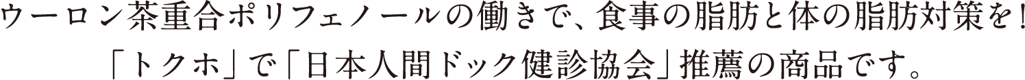 ウーロン茶重合ポリフェノールの働きで、食事の脂肪と体の脂肪対策を！ 「トクホ」で「日本人間ドック健診協会」推薦の商品です。 