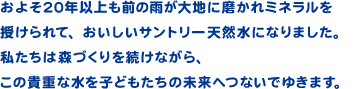 およそ20年以上も前の雨が大地に磨かれミネラルを授けられて、おいしいサントリー天然水になりました。私たちは森づくりを続けながら、この貴重な水を子どもたちの未来へつないでゆきます。