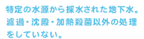 特定の水源から採水された地下水。濾過・沈殿・加熱殺菌以外の処理をしていない。