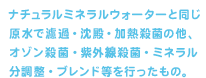 ナチュラルミネラルウォーターと同じ原水で濾過・沈殿・加熱殺菌の他、オゾン殺菌 ・紫外線殺菌・ミネラル分調整・ブレンド等を行ったもの。