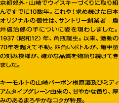 京都郊外・山崎でウイスキーづくりに取り組んですでに10数年。これや！求め続けた日本オリジナルの個性は、サントリー創業者　鳥井信治郎の手についに姿を現わしました。1937（昭和12）年、角瓶誕生。以来、激動の70年を超えて不動。四角いボトルが、亀甲型の刻み模様が、確かな品質を物語り続けてきました。　キーモルトの山崎バーボン樽原酒及びミディアムタイプグレーン由来の、甘やかな香り、厚みのあるまろやかなコクが特長。