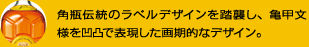 角瓶伝統のラベルデザインを踏襲し、亀甲文様を凹凸で表現した画期的なデザイン。