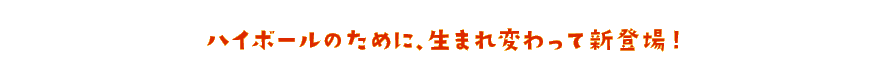 ハイボールのために、生まれ変わって新登場!