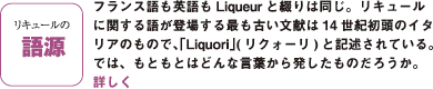 リキュールの語源：フランス語も英語もLiqueur と綴りは同じ。リキュールに関する語が登場する最も古い文献は14 世紀初頭のイタリアのもので、「Liquori」( リクォーリ) と記述されている。では、もともとはどんな言葉から発したものだろうか。
