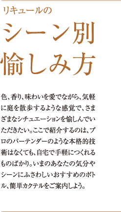 リキュールのシーン別愉しみ方 色、香り、味わいを愛でながら、気軽に庭を散歩するような感覚で、さまざまなシチュエーションを愉しんでいただきたい。ここで紹介するのは、プロのバーテンダーのような本格的技術はなくても、自宅で手軽につくれるものばかり。いまのあなたの気分やシーンにふさわしいおすすめのボトル、簡単カクテルをご案内しよう。