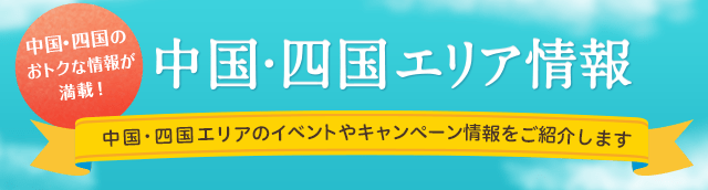 中国・四国のおトクな情報が満載！中国・四国エリア情報 中国・四国エリアのイベントやキャンペーン情報をご紹介します。