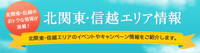 北関東・信越のおトクな情報が満載！北関東・信越エリア情報 北関東・信越エリアのイベントやキャンペーン情報をご紹介します。