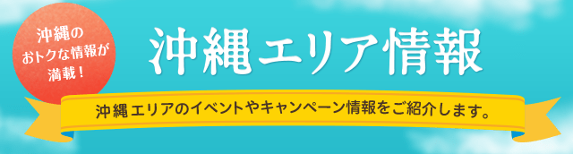 沖縄のおトクな情報が満載!沖縄エリア情報 沖縄エリアのイベントやキャンペーン情報をご紹介します。
