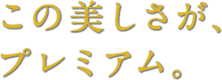 この美しさが、 プレミアム。