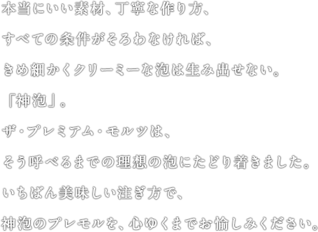 本当にいい素材、丁寧な作り方、すべての条件がそろわなければ、きめ細かくクリーミーな泡は生み出せない。「神泡」。ザ・プレミアム・モルツは、そう呼べるまでの理想の泡にたどり着きました。いちばん美味しい注ぎ方で、神泡のプレモルを、心ゆくまでお愉しみください。
