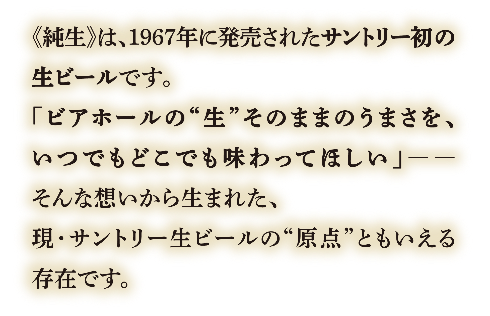 純生は、1967年に発売されたサントリー初の生ビールです。「ビアホールの生そのままのうまさを、いつでもどこでも味わってほしい」そんな想いから生まれた、現・サントリー生ビールの原点ともいえる存在です。
