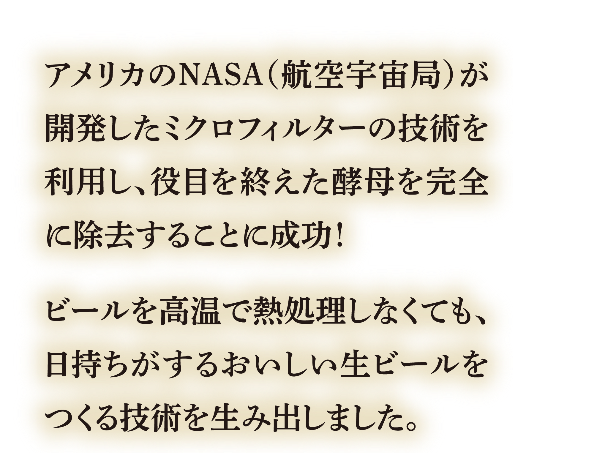 アメリカのNASA（航空宇宙局）が開発したミクロフィルターの技術を利用し、役目を終えた酵母を完全に除去することに成功！ビールを高温で熱処理しなくても、日持ちがするおいしい生ビールをつくる技術を生み出しました。