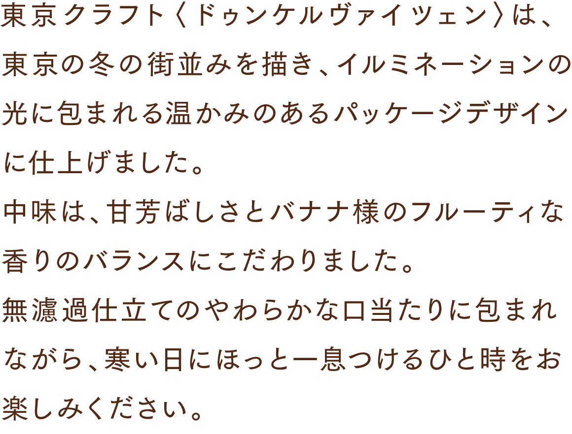 東京クラフト〈ドゥンケルヴァイツェン〉は、東京の冬の街並みを描き、イルミネーションの光に包まれる温かみのあるパッケージデザインに仕上げました。中味は、甘芳ばしさとバナナ様のフルーティな香りのバランスにこだわりました。無濾過仕立てのやわらかな口当たりに包まれながら、寒い日にほっと一息つけるひと時をお楽しみください。