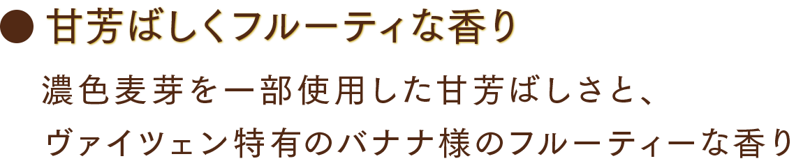 甘芳ばしくフルーティな香り 濃色麦芽を一部使用した甘芳ばしさと、ヴァイツェン特有のバナナ様のフルーティーな香り