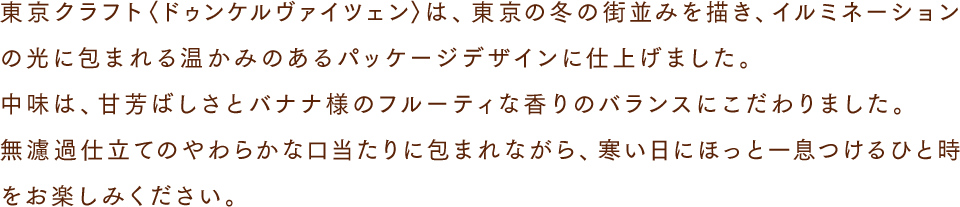 東京クラフト〈ドゥンケルヴァイツェン〉は、東京の冬の街並みを描き、イルミネーションの光に包まれる温かみのあるパッケージデザインに仕上げました。中味は、甘芳ばしさとバナナ様のフルーティな香りのバランスにこだわりました。無濾過仕立てのやわらかな口当たりに包まれながら、寒い日にほっと一息つけるひと時をお楽しみください。