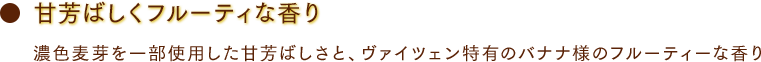 甘芳ばしくフルーティな香り 濃色麦芽を一部使用した甘芳ばしさと、ヴァイツェン特有のバナナ様のフルーティーな香り