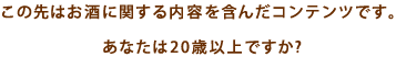 この先はお酒に関する内容を含んだコンテンツです。あなたは20歳以上ですか？