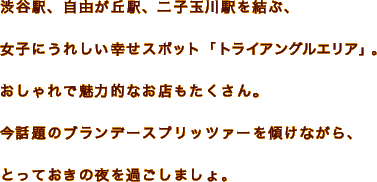 渋谷駅、自由が丘駅、二子玉川駅を結ぶ、女子にうれしい幸せスポット「トライアングルエリア」。おしゃれで魅力的なお店もたくさん。今話題のブランデースプリッツァーを傾けながら、とっておきの夜を過ごしましょ。