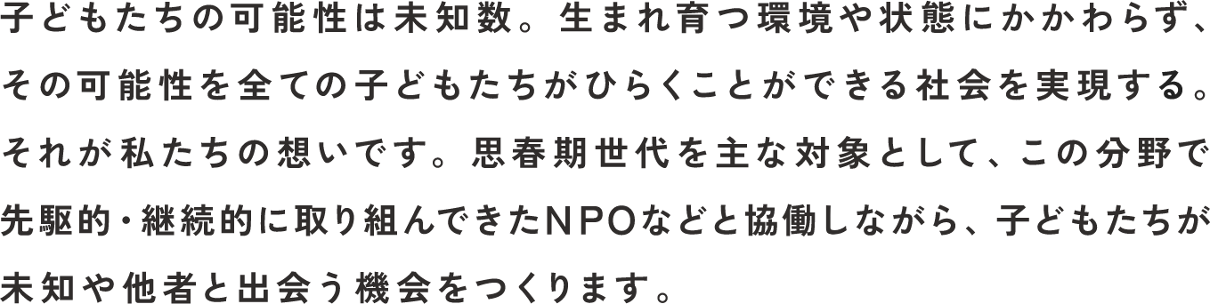 子どもたちの可能性は未知数。生まれ育つ環境や状態にかかわらず、その可能性を全ての子どもたちがひらくことができる社会を実現する。それが私たちの想いです。思春期世代を主な対象として、この分野で先駆的・継続的に取り組んできたNPOなどと協働しながら、子どもたちが未知や他者と出会う機会をつくります。