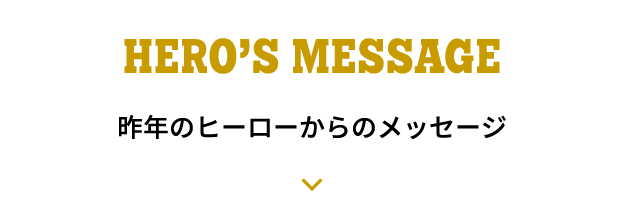 HERO'S MESSAGE 昨年のヒーローからのメッセージ