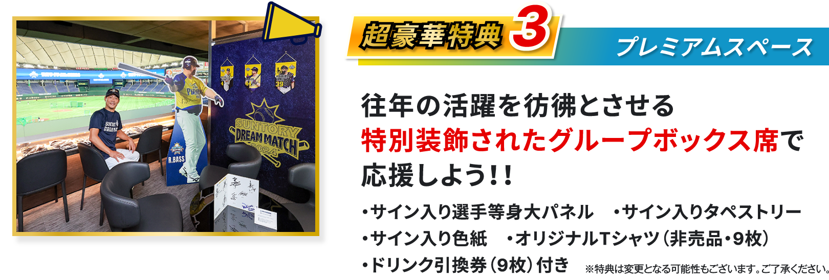 超豪華特典3、プレミアムスペース、往年の活躍を彷彿とさせる特別装飾されたグループボックス席で応援しよう、サイン入り選手等身大パネル、サイン入りタペストリー、サイン入り色紙、オリジナルTシャツ 非売品 9枚、ドリンク引換券 9枚 付き、※特典は変更となる可能性もございます、ご了承ください
