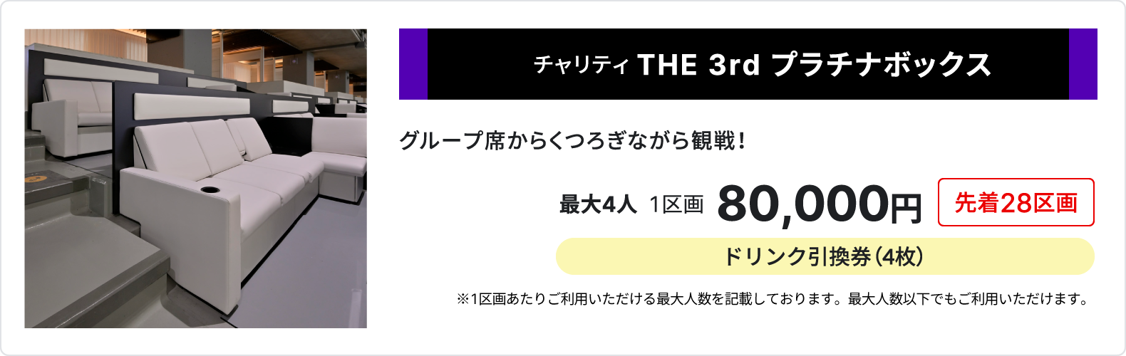 チャリティ THE 3rd プラチナボックス、グループ席からくつろぎながら観戦、最大4人、1区画80,000円、先着28区画、ドリンク引換券4枚、1区画あたりご利用いただける最大人数を記載しております、最大人数以下でもご利用いただけます