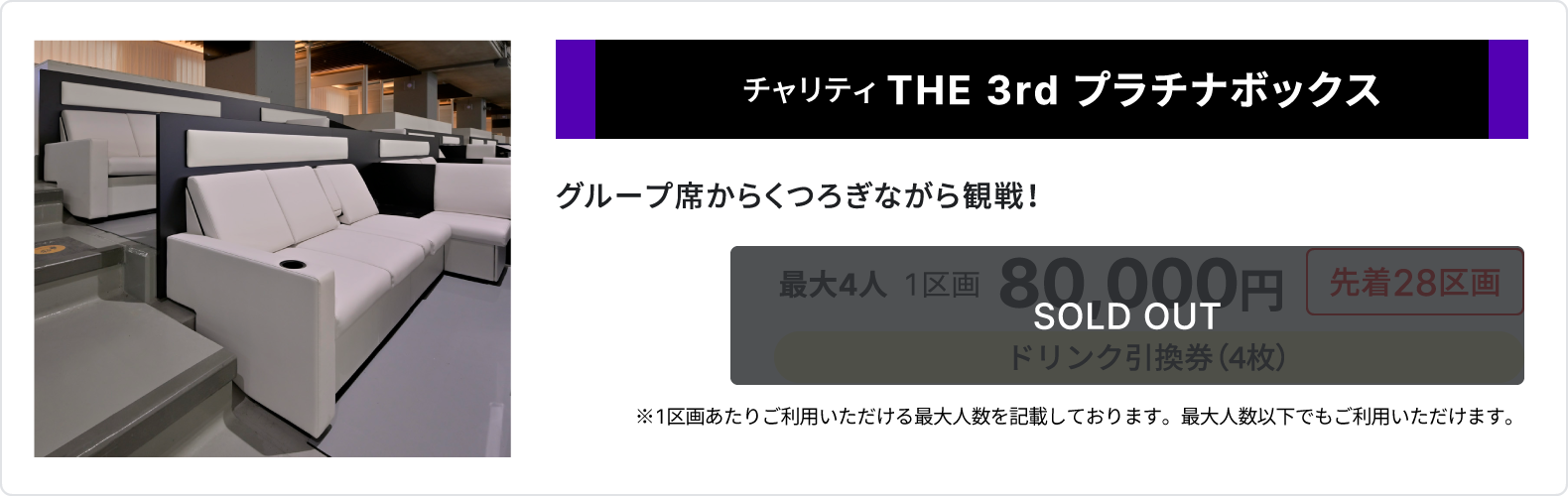 チャリティ THE 3rd プラチナボックス、グループ席からくつろぎながら観戦、sold out、最大4人、1区画80,000円、先着28区画、ドリンク引換券4枚、1区画あたりご利用いただける最大人数を記載しております、最大人数以下でもご利用いただけます