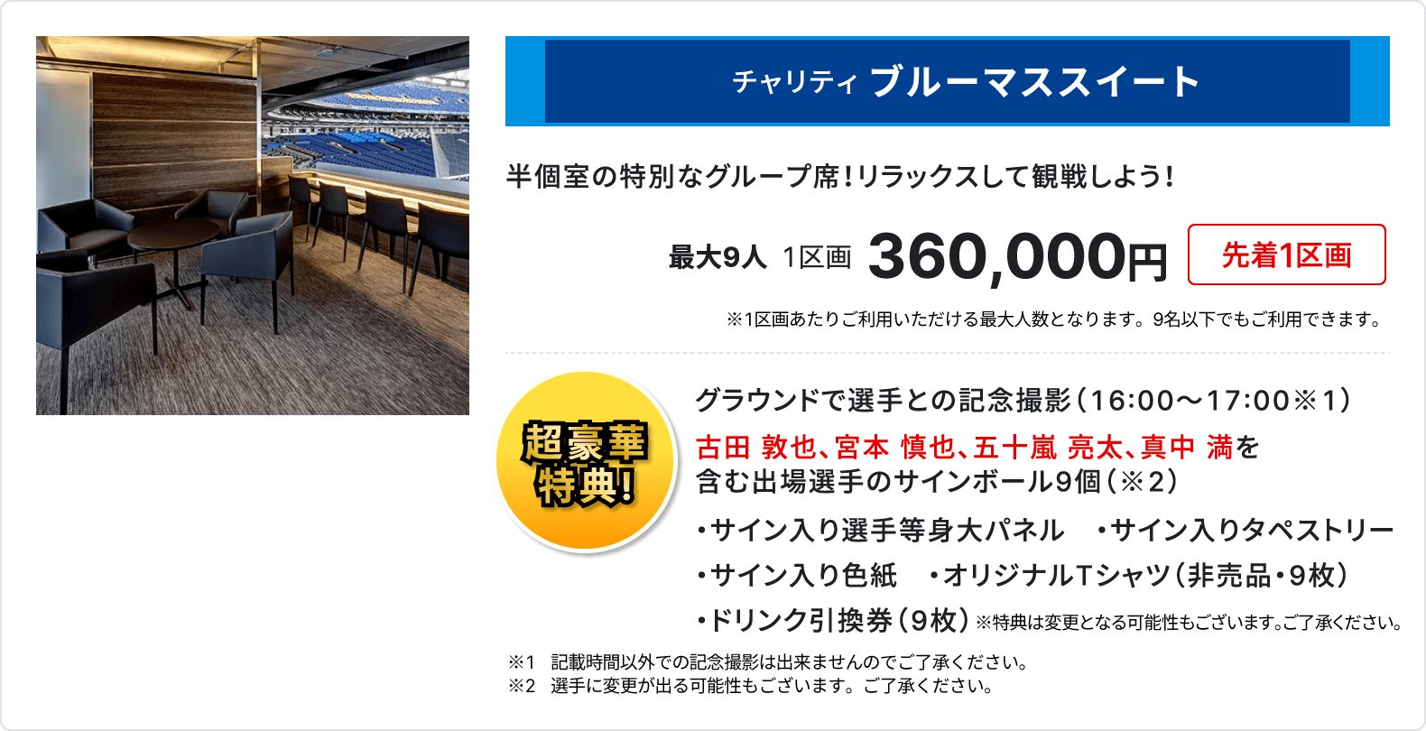 チャリティ ブルーマススイート、半個室の特別なグループ席、リラックスして観戦しよう、最大9人、1区画、360,000円、先着1区画、1区画あたりご利用いただける最大人数となります、9名以下でもご利用いただけます、超豪華特典、グラウンドで選手との記念撮影16時～17時、古田 敦也、宮本 慎也、五十嵐 亮太、真中 満を含む出場選手のサインボール9個、サイン入り選手等身大パネル、サイン入りタペストリー、サイン入り色紙、オリジナルTシャツ 非売品 9枚、ドリンク引換券 9枚、記載時間以外での記念撮影は出来ませんのでご了承ください、選手に変更が出る可能性もございます、ご了承ください、特典は変更となる可能性もございます、ご了承ください