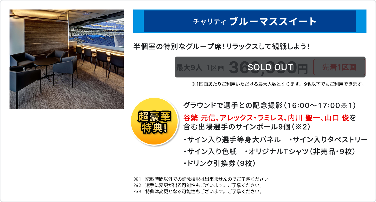 チャリティ ブルーマススイート、半個室の特別なグループ席、リラックスして観戦しよう、sold out、最大9人、1区画、360,000円、先着1区画、1区画あたりご利用いただける最大人数となります、9名以下でもご利用いただけます、超豪華特典、グラウンドで選手との記念撮影16時～17時、谷繁 元信、アレックス・ラミレス、内川 聖一、山口 俊を含む出場選手のサインボール9個、サイン入り選手等身大パネル、サイン入りタペストリー、サイン入り色紙、オリジナルTシャツ 非売品 9枚、ドリンク引換券 9枚、記載時間以外での記念撮影は出来ませんのでご了承ください、選手に変更が出る可能性もございます、ご了承ください、特典は変更となる可能性もございます、ご了承ください