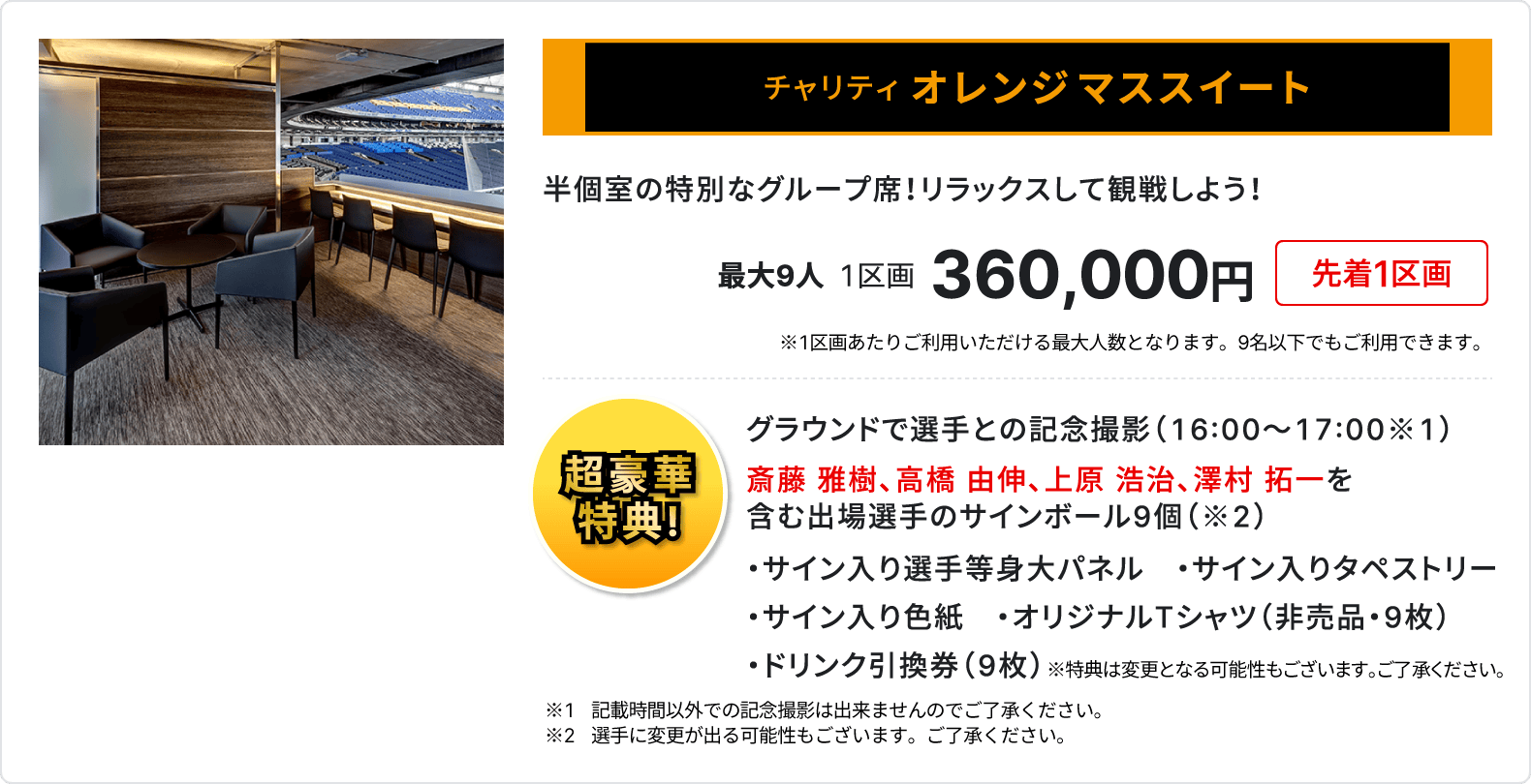 チャリティ オレンジマススイート、半個室の特別なグループ席、リラックスして観戦しよう、最大9人、1区画、360,000円、先着1区画、1区画あたりご利用いただける最大人数となります、9名以下でもご利用いただけます、超豪華特典、グラウンドで選手との記念撮影16時～17時、斎藤 雅樹、高橋 由伸、上原 浩治、澤村 拓一を含む出場選手のサインボール9個、サイン入り選手等身大パネル、サイン入りタペストリー、サイン入り色紙、オリジナルTシャツ 非売品 9枚、ドリンク引換券 9枚、記載時間以外での記念撮影は出来ませんのでご了承ください、選手に変更が出る可能性もございます、ご了承ください、特典は変更となる可能性もございます、ご了承ください