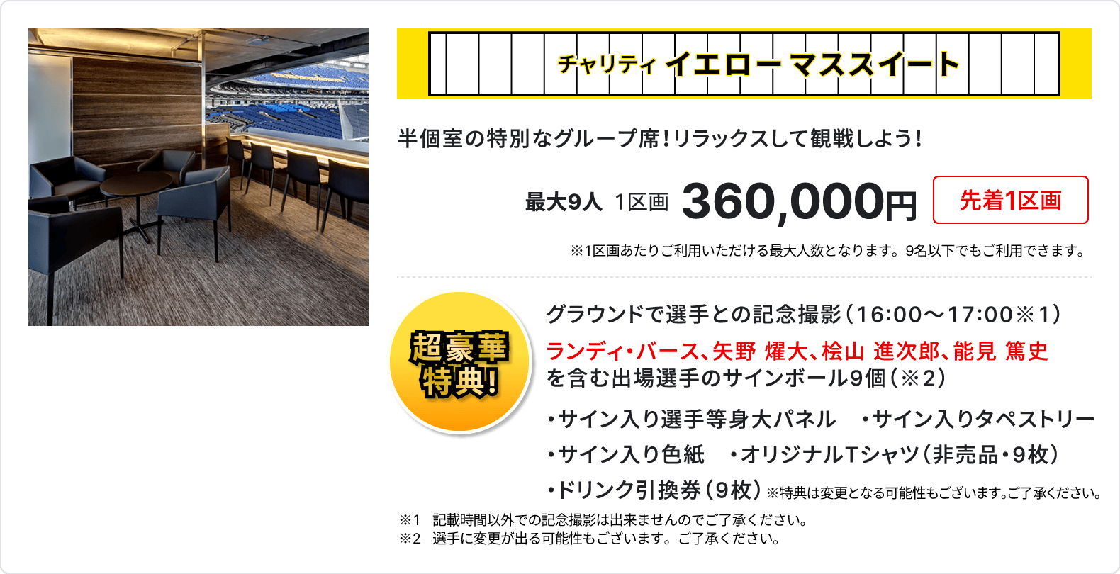 チャリティ イエローマススイート、半個室の特別なグループ席、リラックスして観戦しよう、最大9人、1区画、360,000円、先着1区画、1区画あたりご利用いただける最大人数となります、9名以下でもご利用いただけます、超豪華特典、グラウンドで選手との記念撮影16時～17時、ランディ・バース、矢野 燿大、桧山 進次郎、能見 篤史を含む出場選手のサインボール9個、サイン入り選手等身大パネル、サイン入りタペストリー、サイン入り色紙、オリジナルTシャツ 非売品 9枚、ドリンク引換券 9枚、記載時間以外での記念撮影は出来ませんのでご了承ください、選手に変更が出る可能性もございます、ご了承ください、特典は変更となる可能性もございます、ご了承ください