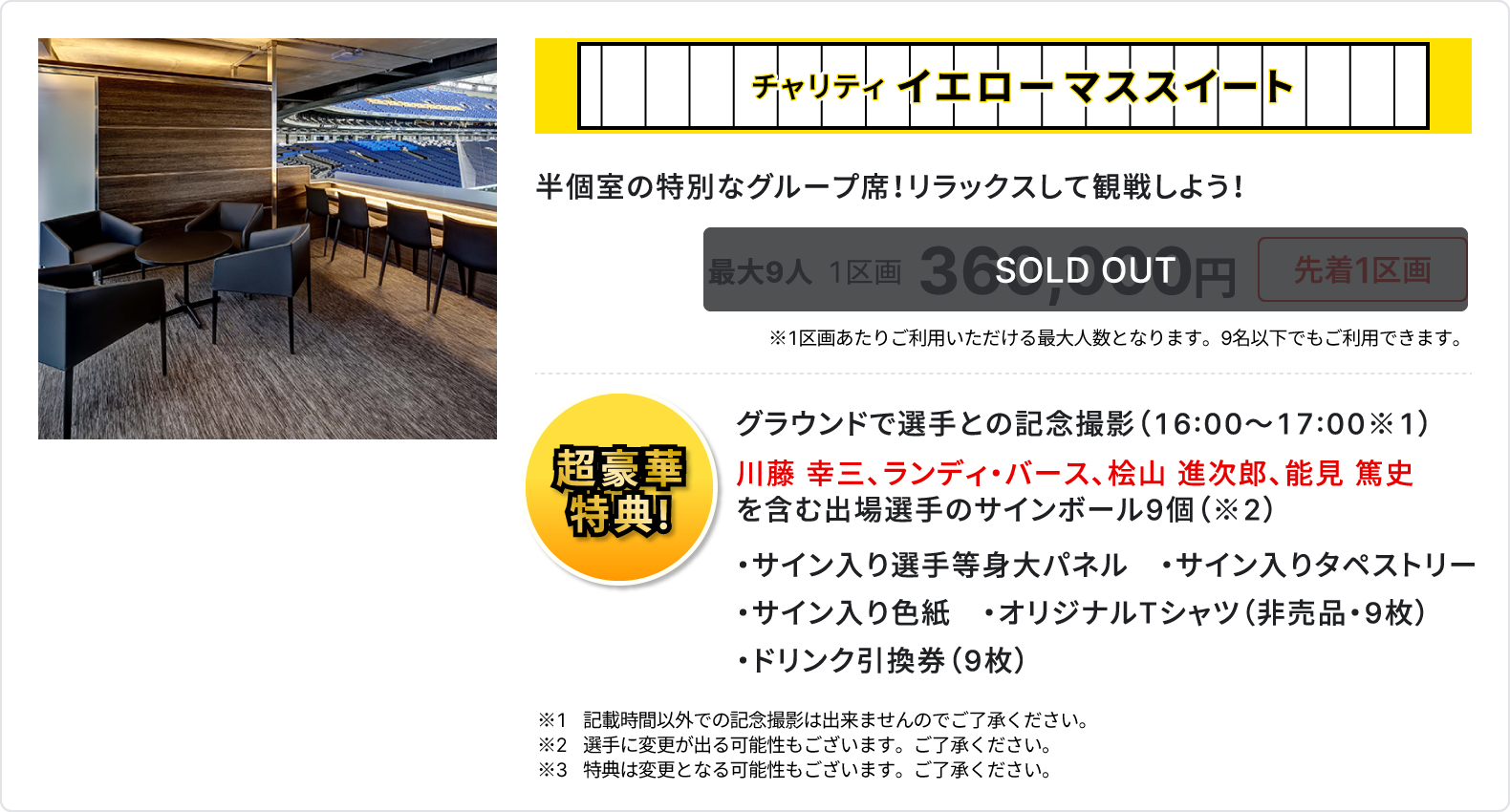 チャリティ イエローマススイート、半個室の特別なグループ席、リラックスして観戦しよう、sold out、最大9人、1区画、360,000円、先着1区画、1区画あたりご利用いただける最大人数となります、9名以下でもご利用いただけます、超豪華特典、グラウンドで選手との記念撮影16時～17時、川藤 幸三、ランディ・バース、桧山 進次郎、能見 篤史を含む出場選手のサインボール9個、サイン入り選手等身大パネル、サイン入りタペストリー、サイン入り色紙、オリジナルTシャツ 非売品 9枚、ドリンク引換券 9枚、記載時間以外での記念撮影は出来ませんのでご了承ください、選手に変更が出る可能性もございます、ご了承ください、特典は変更となる可能性もございます、ご了承ください