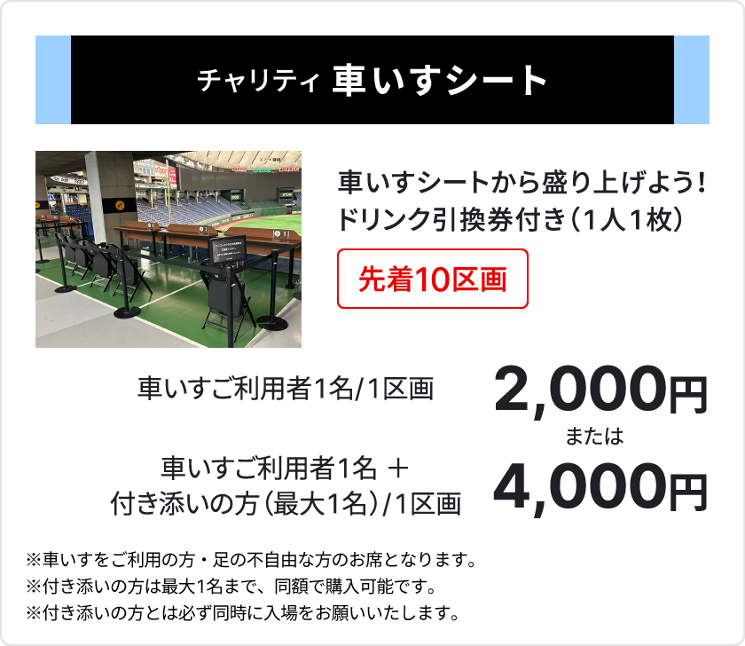 チャリティ 車いすシート、車いすシートから盛り上げよう、ドリンク引換券付き1人1枚、先着10区画、車いすご利用者1名、1区画2,000円、または、車いすご利用者1名＋付き添いの方（最大1名）、1区画4,000円、、車いすをご利用の方・足の不自由な方のお席となります、付き添いの方は最大1名まで、同額で購入可能です、付き添いの方とは必ず同時に入場をお願いいたします
