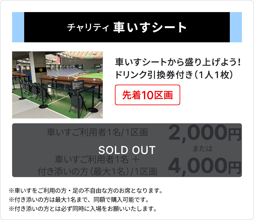 チャリティ 車いすシート、車いすシートから盛り上げよう、ドリンク引換券付き1人1枚、先着10区画、車いすご利用者1名、1区画2,000円、または、車いすご利用者1名＋付き添いの方（最大1名）、1区画4,000円、、sold out、車いすをご利用の方・足の不自由な方のお席となります、付き添いの方は最大1名まで、同額で購入可能です、付き添いの方とは必ず同時に入場をお願いいたします