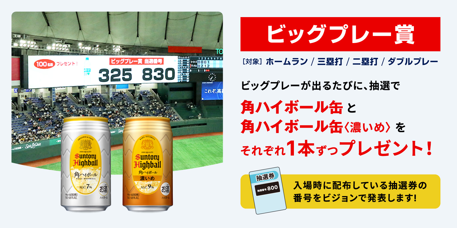 ビッグプレー賞、ビッグプレーが出るたびに、抽選で、角ハイボール缶と、角ハイボール缶〈濃いめ〉をそれぞれ1本ずつプレゼント、対象は、ホームラン、三塁打、二塁打、ダブルプレー、入場時に配布している抽選券の番号をビジョンで発表します