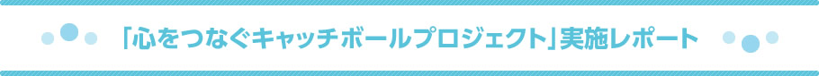 「心をつなぐキャッチボールプロジェクト」実施レポート