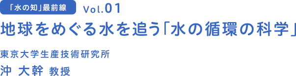 「水の知」最前線　Vol.01 地球をめぐる水を追う　「水の循環の科学」東京大学生産技術研究所　沖 大幹 教授