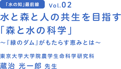 「水の知」最前線　vol.02 水と森と人の共生を目指す　東京大学 大学院農学生命科学研究科 蔵治 光一郎 先生